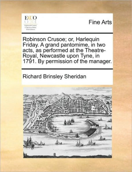 Robinson Crusoe; Or, Harlequin Friday. a Grand Pantomime, Two Acts, as Performed at the Theatre-Royal, Newcastle Upon Tyne, 1791. by Permission of Manager.