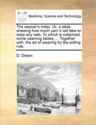 Title: The Weaver's Index. Or, a Table Shewing How Much Yarn It Will Take to Warp Any Web. to Which Is Subjoined, Some Caaming Tables, ... Together With, the Art of Weaving by the Sliding Rule., Author: D Diston