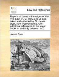 Title: Reports of Cases in the Reigns of Hen. VIII. Edw. VI. Q. Mary, and Q. Eliz. Taken and Collected by Sir James Dyer, Now First Translated, with Additional References to the Latest Books of Authority Volume 1 of 3, Author: James Dyer Sir