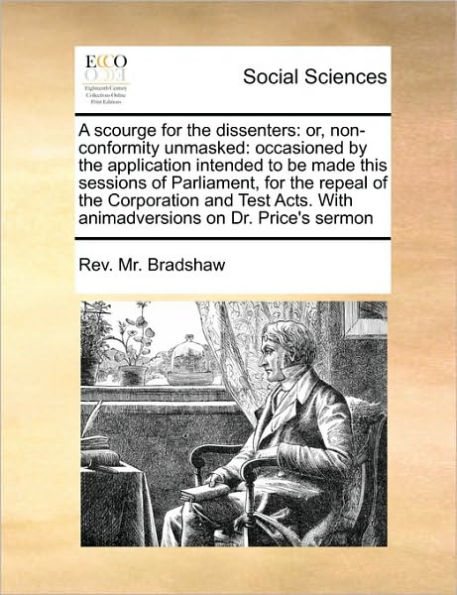 A scourge for the dissenters: or, non-conformity unmasked: occasioned by the application intended to be made this sessions of Parliament, for the repeal of the Corporation and Test Acts. With animadversions on Dr. Price's sermon