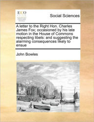 Title: A Letter to the Right Hon. Charles James Fox; Occasioned by His Late Motion in the House of Commons Respecting Libels: And Suggesting the Alarming Consequences Likely to Ensue, Author: John Bowles