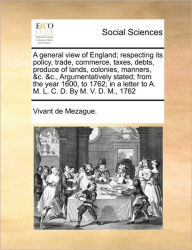 Title: A General View of England; Respecting Its Policy, Trade, Commerce, Taxes, Debts, Produce of Lands, Colonies, Manners, &C. &C., Argumentatively Stated; From the Year 1600, to 1762; In a Letter to A. M. L. C. D. by M. V. D. M., 1762, Author: De Mezague Vivant De Mezague