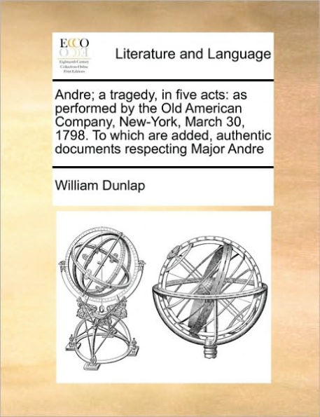 Andre; A Tragedy, Five Acts: As Performed by the Old American Company, New-York, March 30, 1798. to Which Are Added, Authentic Documents Respecting Major Andre