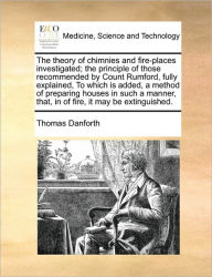 Title: The Theory of Chimnies and Fire-Places Investigated; The Principle of Those Recommended by Count Rumford, Fully Explained, to Which Is Added, a Method of Preparing Houses in Such a Manner, That, in of Fire, It May Be Extinguished., Author: Thomas Danforth