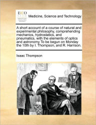Title: A Short Account of a Course of Natural and Experimental Philosophy, Comprehending Mechanics, Hydrostatics, and Pneumatics, with the Elements of Optics and Astronomy to Be Begun on Monday the 10th by I. Thompson, and R. Harrison., Author: Isaac Thompson