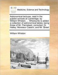 Title: Astronomical lectures, read in the publick schools at Cambridge; by William Whiston, ... Whereunto is added a collection of astronomical tables; being those of Mr. Flamsteed, corrected; Dr. Halley; Monsieur Cassini; and Mr. Street, Author: William Whiston