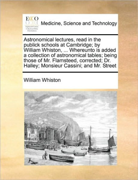 astronomical lectures, read the publick schools at Cambridge; by William Whiston, ... Whereunto is added a collection of tables; being those Mr. Flamsteed, corrected; Dr. Halley; Monsieur Cassini; and Street