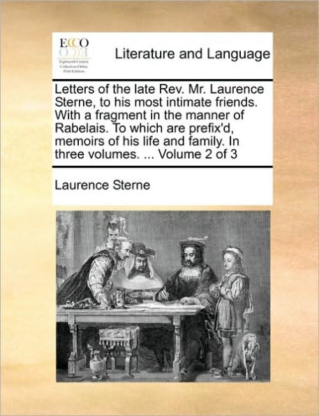 Letters of the Late REV. Mr. Laurence Sterne, to His Most Intimate Friends. with a Fragment in the Manner of Rabelais. to Which Are Prefix'd, Memoirs of His Life and Family. in Three Volumes. ... Volume 2 of 3