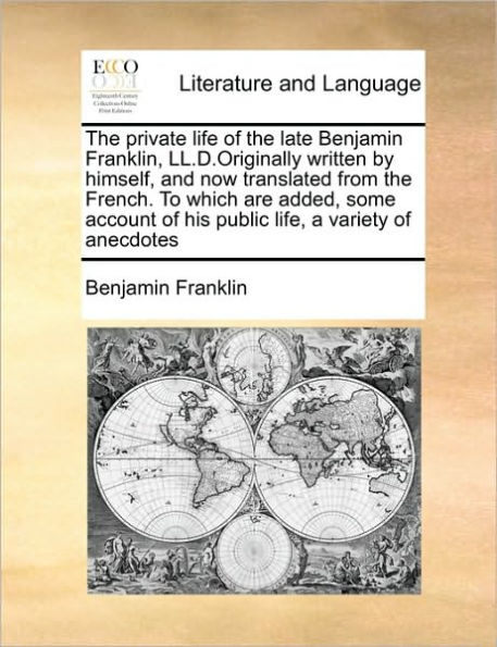 the Private Life of Late Benjamin Franklin, LL.D.Originally Written by Himself, and Now Translated from French. to Which Are Added, Some Account His Public Life, a Variety Anecdotes