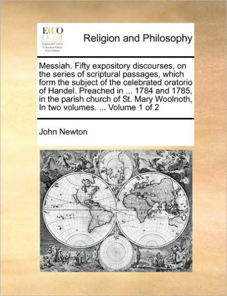 Messiah. Fifty Expository Discourses, on the Series of Scriptural Passages, Which Form the Subject of the Celebrated Oratorio of Handel. Preached in ... 1784 and 1785, in the Parish Church of St. Mary Woolnoth, in Two Volumes. ... Volume 1 of 2