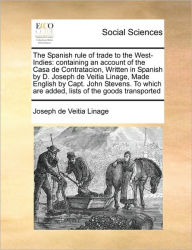 Title: The Spanish Rule of Trade to the West-Indies: Containing an Account of the Casa de Contratacion, Written in Spanish by D. Joseph de Veitia Linage, Made English by Capt. John Stevens. to Which Are Added, Lists of the Goods Transported, Author: Joseph De Veitia Linage