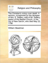 Title: The Christian's Victory Over Death. a Sermon, Occasioned by the Decease of Mrs. E. Saffery, Wife of Mr. Saffery, Pastor of the Baptist Church, in the City of New Sarum, Who Died May 22, 1798, Author: William Steadman