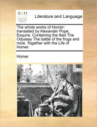 Title: The whole works of Homer: translated by Alexander Pope, Esquire. Containing the Iliad The Odyssey The battle of the frogs and mice. Together with the Life of Homer., Author: Homer