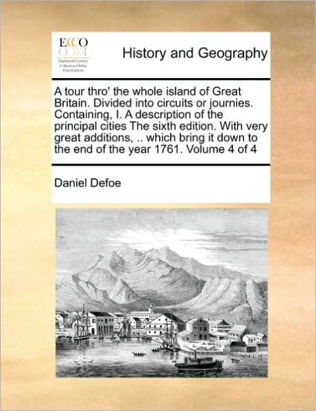 A Tour Thro' the Whole Island of Great Britain. Divided Into Circuits or Journies. Containing, I. a Description of the Principal Cities the Sixth Edition. with Very Great Additions, .. Which Bring It Down to the End of the Year 1761. Volume 4 of 4