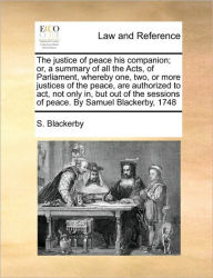 Title: The justice of peace his companion; or, a summary of all the Acts, of Parliament, whereby one, two, or more justices of the peace, are authorized to act, not only in, but out of the sessions of peace. By Samuel Blackerby, 1748, Author: S Blackerby