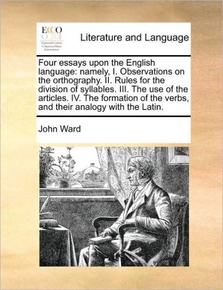 Four Essays Upon the English Language: Namely, I. Observations on Orthography. II. Rules for Division of Syllables. III. Use Articles. IV. Formation Verbs, and Their Analogy with Latin.