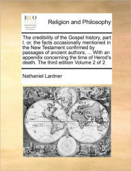 Title: The Credibility of the Gospel History, Part I. Or, the Facts Occasionally Mentioned in the New Testament Confirmed by Passages of Ancient Authors, ... with an Appendix Concerning the Time of Herod's Death. the Third Edition Volume 2 of 2, Author: Nathaniel Lardner