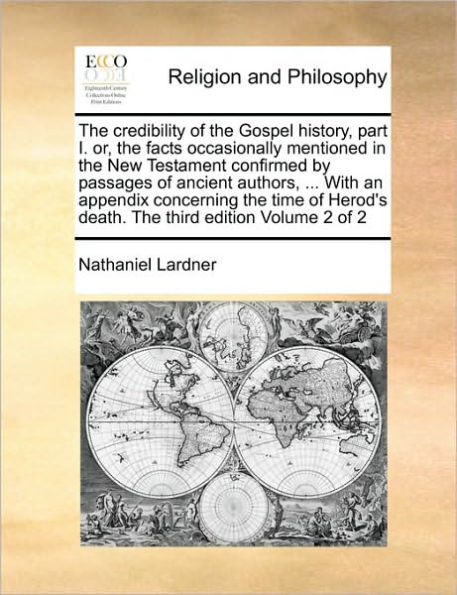 The Credibility of the Gospel History, Part I. Or, the Facts Occasionally Mentioned in the New Testament Confirmed by Passages of Ancient Authors, ... with an Appendix Concerning the Time of Herod's Death. the Third Edition Volume 2 of 2