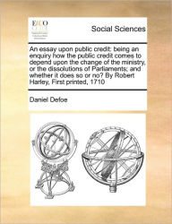 Title: An Essay Upon Public Credit: Being an Enquiry How the Public Credit Comes to Depend Upon the Change of the Ministry, or the Dissolutions of Parliaments; And Whether It Does So or No? by Robert Harley, First Printed, 1710, Author: Daniel Defoe