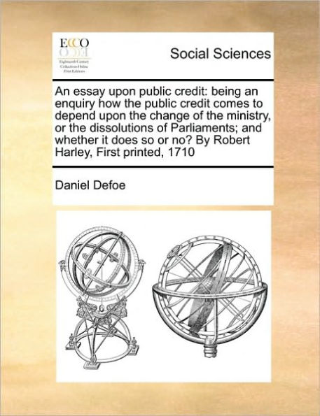 An Essay Upon Public Credit: Being an Enquiry How the Public Credit Comes to Depend Upon the Change of the Ministry, or the Dissolutions of Parliaments; And Whether It Does So or No? by Robert Harley, First Printed, 1710