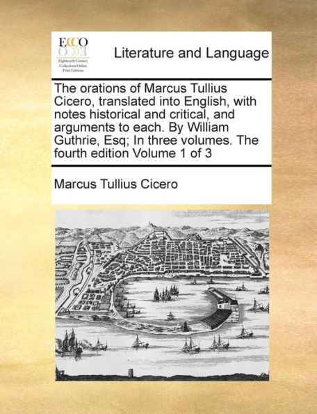 The Orations of Marcus Tullius Cicero, Translated Into English, with Notes Historical and Critical, and Arguments to Each. by William Guthrie, Esq; In Three Volumes. the Fourth Edition Volume 1 of 3