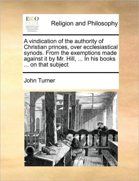A Vindication of the Authority Christian Princes, Over Ecclesiastical Synods. from Exemptions Made Against It by Mr. Hill, ... His Books on That Subject