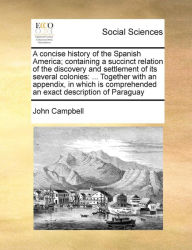 Title: A Concise History of the Spanish America; Containing a Succinct Relation of the Discovery and Settlement of Its Several Colonies: Together with an Appendix, in Which Is Comprehended an Exact Description of Paraguay, Author: John Campbell