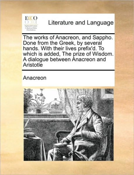 the Works of Anacreon, and Sappho. Done from Greek, by Several Hands. with Their Lives Prefix'd. to Which Is Added, Prize Wisdom. a Dialogue Between Anacreon Aristotle