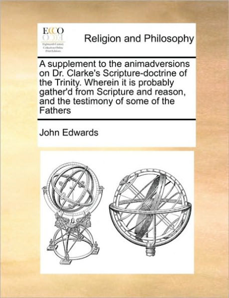 A Supplement to the Animadversions on Dr. Clarke's Scripture-Doctrine of Trinity. Wherein It Is Probably Gather'd from Scripture and Reason, Testimony Some Fathers