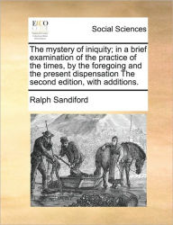 Title: The Mystery of Iniquity; In a Brief Examination of the Practice of the Times, by the Foregoing and the Present Dispensation the Second Edition, with Additions., Author: Ralph Sandiford