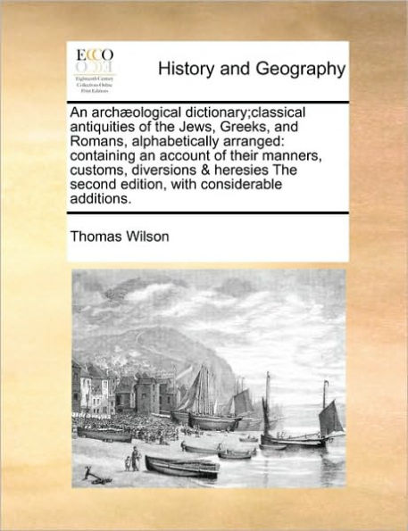 An Arch]ological Dictionary;classical Antiquities of the Jews, Greeks, and Romans, Alphabetically Arranged: Containing an Account of Their Manners, Customs, Diversions & Heresies the Second Edition, with Considerable Additions.