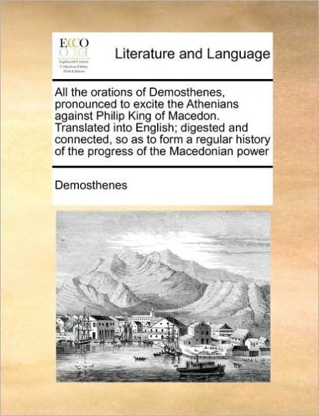 All the Orations of Demosthenes, Pronounced to Excite Athenians Against Philip King Macedon. Translated Into English; Digested and Connected, So as Form a Regular History Progress Macedonian Power