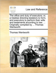 Title: The office and duty of executors; or, a treatise directing testators to form, and executors to perform their wills and testaments according to law. ... Originally compiled by ... Thomas Wentworth, Author: Thomas Wentworth