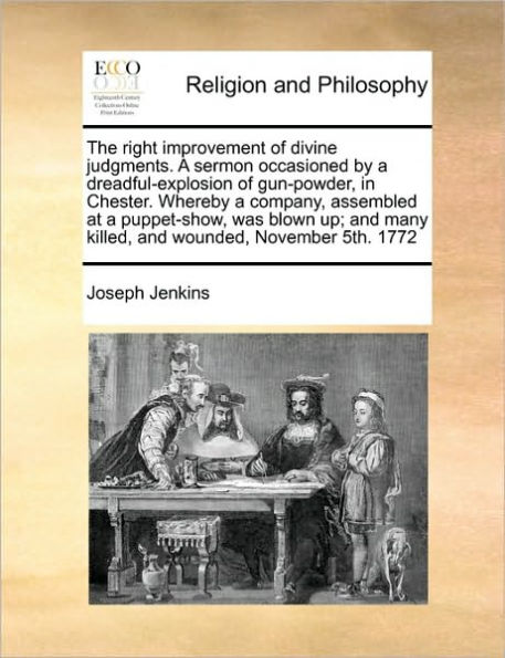 The Right Improvement of Divine Judgments. a Sermon Occasioned by Dreadful-Explosion Gun-Powder, Chester. Whereby Company, Assembled at Puppet-Show, Was Blown Up; and Many Killed, Wounded, November 5th. 1772