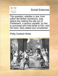 Title: The Question, Whether a Jew, Born Within the British Dominions, Was, Before the Making the Late Act of Parliament, a Person Capable, by Law, to Purchase and Hold Lands to Him, and His Heirs, Fairly Stated and Considered, Author: Philip Carteret Webb