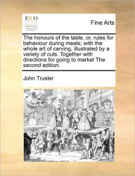 Title: The Honours of the Table, Or, Rules for Behaviour During Meals; With the Whole Art of Carving, Illustrated by a Variety of Cuts. Together with Directions for Going to Market the Second Edition., Author: John Trusler