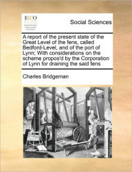 Title: A Report of the Present State of the Great Level of the Fens, Called Bedford-Level, and of the Port of Lynn; With Considerations on the Scheme Propos'd by the Corporation of Lynn for Draining the Said Fens, Author: Charles Bridgeman
