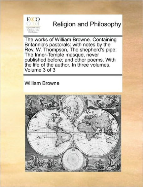 The Works of William Browne. Containing Britannia's Pastorals: With Notes by the REV. W. Thompson, the Shepherd's Pipe: The Inner-Temple Masque, Never Published Before; And Other Poems. with the Life of the Author. in Three Volumes. Volume 3 of 3