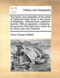 Title: The History and Antiquities of the Parish of Tottenham High-Cross, in the County of Middlesex. Collected from Authentic Records. with an Appendix, Containing the Account of the Said Town, Drawn Up by Henry, Last Lord Colerane, Author: Henry George Oldfield