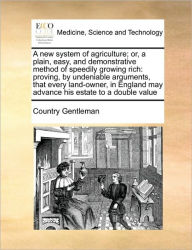 Title: A New System of Agriculture; Or, a Plain, Easy, and Demonstrative Method of Speedily Growing Rich: Proving, by Undeniable Arguments, That Every Land-Owner, in England May Advance His Estate to a Double Value, Author: Country Gentleman
