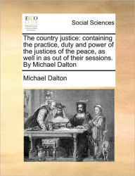 Title: The country justice: containing the practice, duty and power of the justices of the peace, as well in as out of their sessions. By Michael Dalton, Author: Michael Dalton