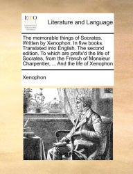 Title: The memorable things of Socrates. Written by Xenophon. In five books. Translated into English. The second edition. To which are prefix'd the life of Socrates, from the French of Monsieur Charpentier, ... And the life of Xenophon, Author: Xenophon
