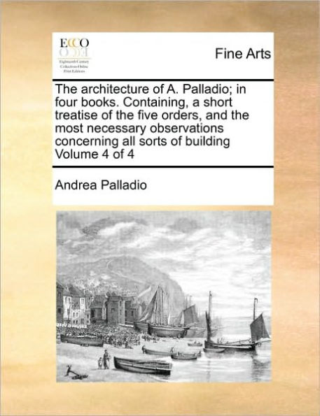 The Architecture of A. Palladio; In Four Books. Containing, a Short Treatise of the Five Orders