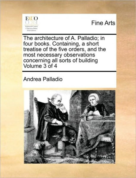 The Architecture of A. Palladio; In Four Books. Containing, a Short Treatise of the Five Orders, and the Most Necessary Observations Concerning All Sorts of Building Volume 3 of 4