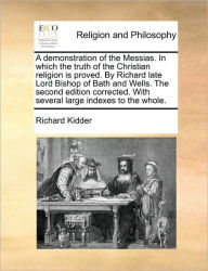 Title: A demonstration of the Messias. In which the truth of the Christian religion is proved. By Richard late Lord Bishop of Bath and Wells. The second edition corrected. With several large indexes to the whole., Author: Richard Kidder