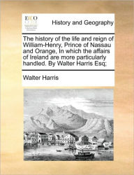 Title: The history of the life and reign of William-Henry, Prince of Nassau and Orange, In which the affairs of Ireland are more particularly handled. By Walter Harris Esq;, Author: Walter Harris