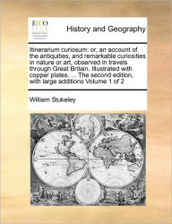 Title: Itinerarium Curiosum: Or, an Account of the Antiquities, and Remarkable Curiosities in Nature or Art, Observed in Travels Through Great Britain. Illustrated with Copper Plates. ... the Second Edition, with Large Additions Volume 1 of 2, Author: William Stukeley