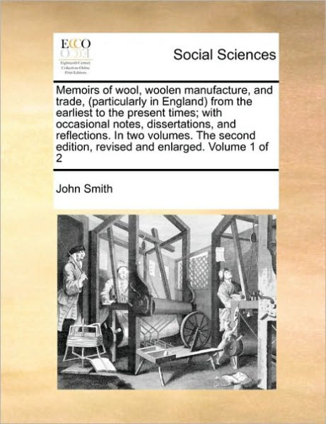 Memoirs of Wool, Woolen Manufacture, and Trade, (Particularly in England) from the Earliest to the Present Times; With Occasional Notes, Dissertations, and Reflections. in Two Volumes. the Second Edition, Revised and Enlarged. Volume 1 of 2