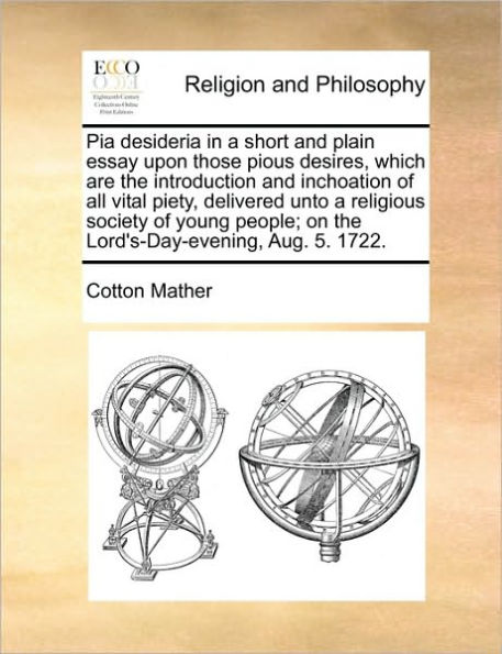 Pia Desideria in a Short and Plain Essay Upon Those Pious Desires, Which Are the Introduction and Inchoation of All Vital Piety, Delivered Unto a Religious Society of Young People; On the Lord's-Day-Evening, Aug. 5. 1722.