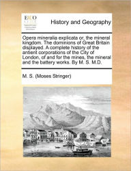 Title: Opera Mineralia Explicata Or, the Mineral Kingdom. the Dominions of Great Britain Displayed. a Complete History of the Antient Corporations of the City of London, of and for the Mines, the Mineral and the Battery Works. by M. S. M.D., Author: M S (Moses Stringer)
